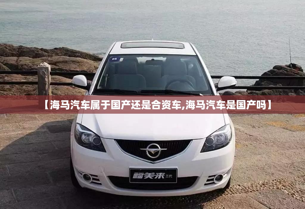 【海马汽车属于国产还是合资车,海马汽车是国产吗】 【海马汽车属于国产还是合资车,海马汽车是国产吗】