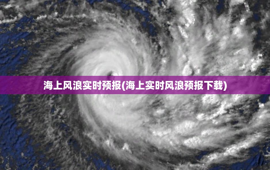 海上风浪实时预报(海上实时风浪预报下载) 海上风浪实时预报(海上实时风浪预报下载)