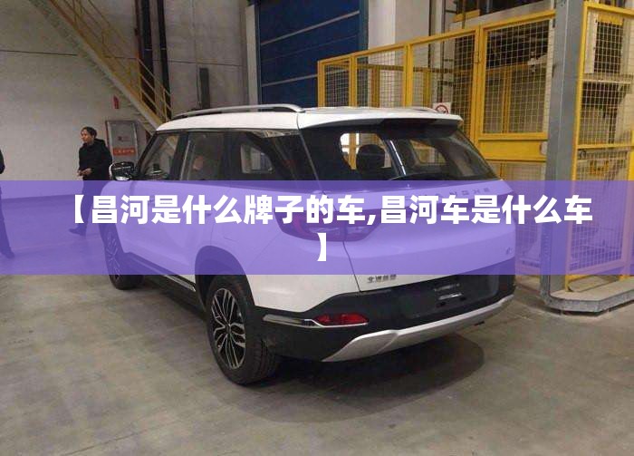 【昌河是什么牌子的车,昌河车是什么车】 【昌河是什么牌子的车,昌河车是什么车】