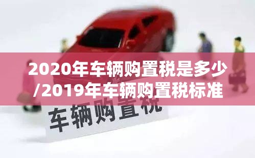 2020年车辆购置税是多少/2019年车辆购置税标准 2020年车辆购置税是多少/2019年车辆购置税标准