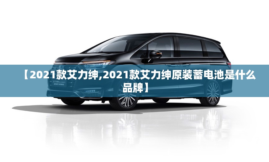【2021款艾力绅,2021款艾力绅原装蓄电池是什么品牌】 【2021款艾力绅,2021款艾力绅原装蓄电池是什么品牌】