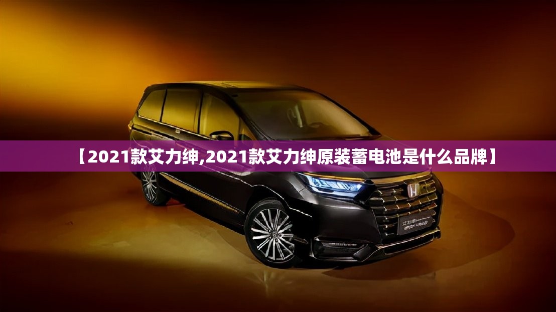 【2021款艾力绅,2021款艾力绅原装蓄电池是什么品牌】 【2021款艾力绅,2021款艾力绅原装蓄电池是什么品牌】