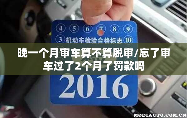 晚一个月审车算不算脱审/忘了审车过了2个月了罚款吗