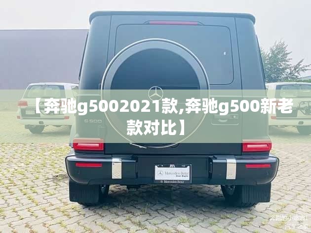 【奔驰g5002021款,奔驰g500新老款对比】 【奔驰g5002021款,奔驰g500新老款对比】