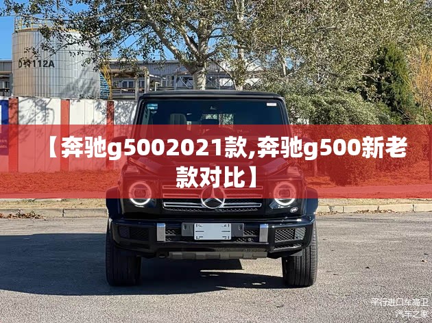 【奔驰g5002021款,奔驰g500新老款对比】 【奔驰g5002021款,奔驰g500新老款对比】