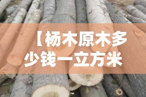 【杨木原木多少钱一立方米,杨木市场费用多少一立方米】 【杨木原木多少钱一立方米,杨木市场费用多少一立方米】