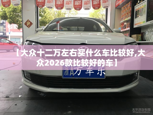 【大众十二万左右买什么车比较好,大众2026款比较好的车】 【大众十二万左右买什么车比较好,大众2026款比较好的车】
