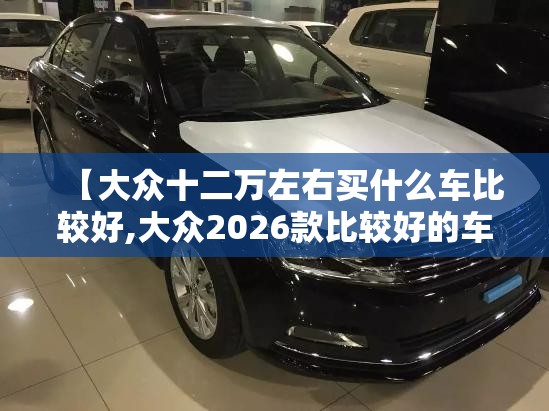 【大众十二万左右买什么车比较好,大众2026款比较好的车】 【大众十二万左右买什么车比较好,大众2026款比较好的车】