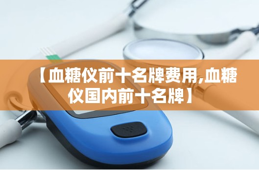【血糖仪前十名牌费用,血糖仪国内前十名牌】