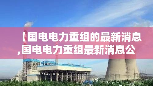 【国电电力重组的最新消息,国电电力重组最新消息公告】 【国电电力重组的最新消息,国电电力重组最新消息公告】