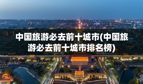 中国旅游必去前十城市(中国旅游必去前十城市排名榜) 中国旅游必去前十城市(中国旅游必去前十城市排名榜)
