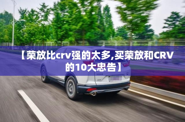 【荣放比crv强的太多,买荣放和CRV的10大忠告】 【荣放比crv强的太多,买荣放和CRV的10大忠告】