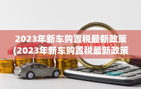 2023年新车购置税最新政策(2023年新车购置税最新政策解读) 2023年新车购置税最新政策(2023年新车购置税最新政策解读)