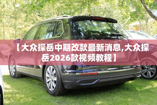 【大众探岳中期改款最新消息,大众探岳2026款视频教程】 【大众探岳中期改款最新消息,大众探岳2026款视频教程】