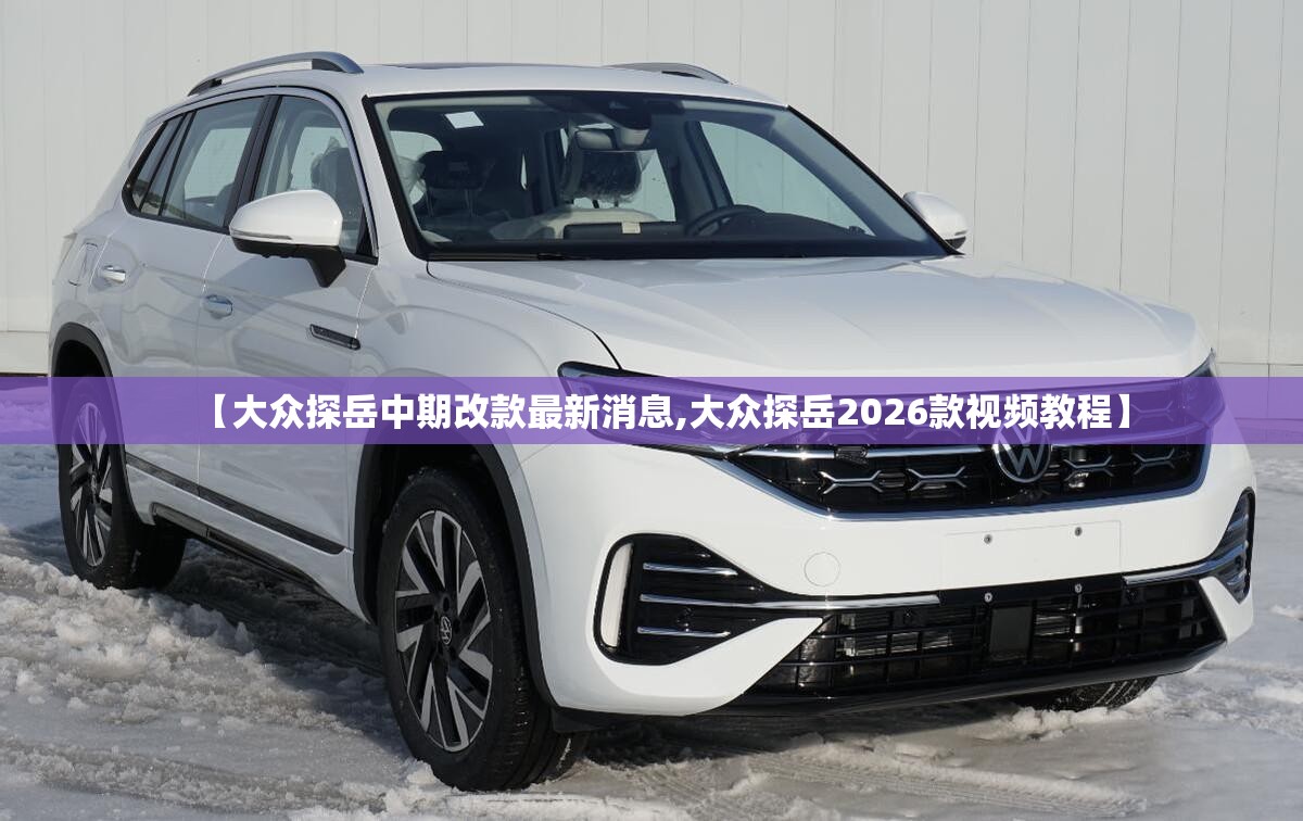 【大众探岳中期改款最新消息,大众探岳2026款视频教程】 【大众探岳中期改款最新消息,大众探岳2026款视频教程】