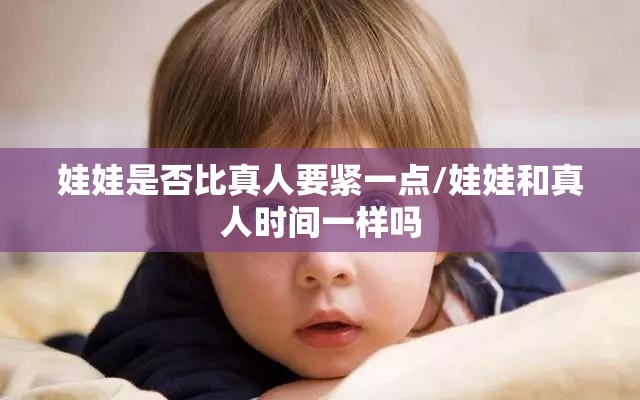 娃娃是否比真人要紧一点/娃娃和真人时间一样吗 娃娃是否比真人要紧一点/娃娃和真人时间一样吗