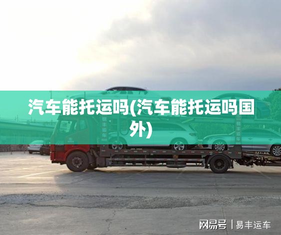汽车能托运吗(汽车能托运吗国外) 汽车能托运吗(汽车能托运吗国外)