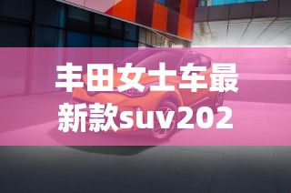 丰田女士车最新款suv2022(丰田女士sUV23款车)
