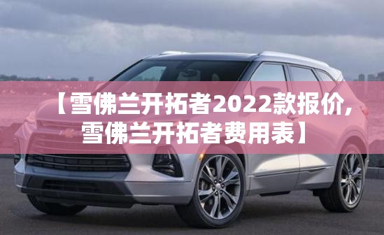 【雪佛兰开拓者2022款报价,雪佛兰开拓者费用表】 【雪佛兰开拓者2022款报价,雪佛兰开拓者费用表】