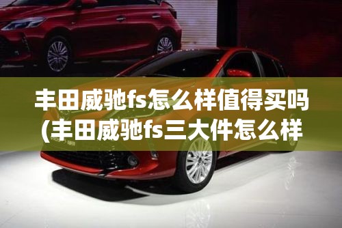 丰田威驰fs怎么样值得买吗(丰田威驰fs三大件怎么样) 丰田威驰fs怎么样值得买吗(丰田威驰fs三大件怎么样)