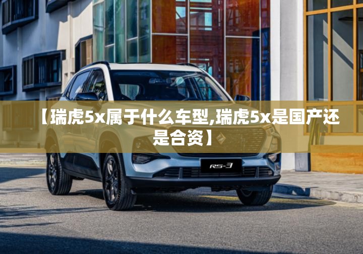 【瑞虎5x属于什么车型,瑞虎5x是国产还是合资】 【瑞虎5x属于什么车型,瑞虎5x是国产还是合资】