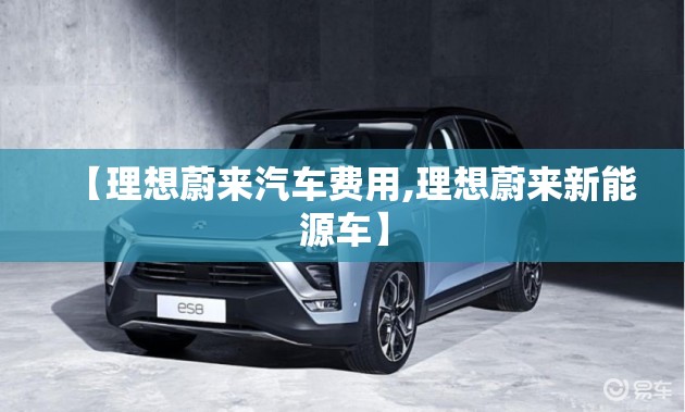 【理想蔚来汽车费用,理想蔚来新能源车】 【理想蔚来汽车费用,理想蔚来新能源车】