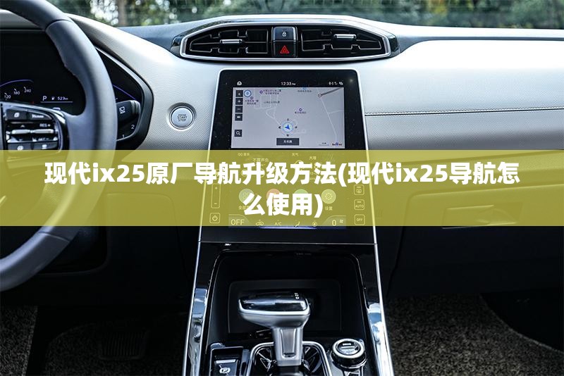 现代ix25原厂导航升级方法(现代ix25导航怎么使用)