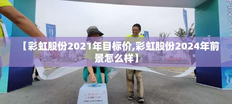 【彩虹股份2021年目标价,彩虹股份2024年前景怎么样】 【彩虹股份2021年目标价,彩虹股份2024年前景怎么样】