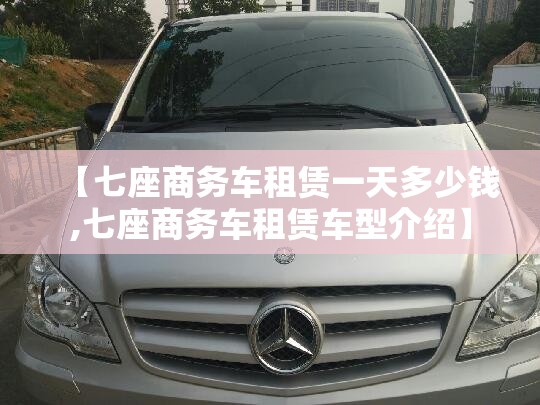 【七座商务车租赁一天多少钱,七座商务车租赁车型介绍】 【七座商务车租赁一天多少钱,七座商务车租赁车型介绍】