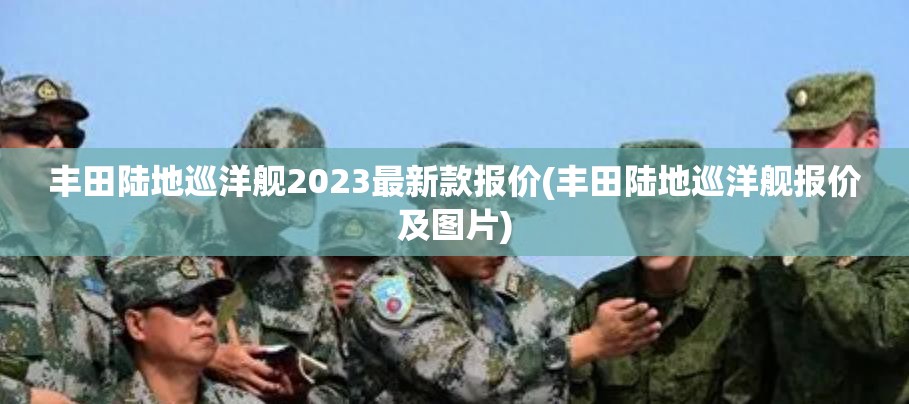 丰田陆地巡洋舰2023最新款报价(丰田陆地巡洋舰报价及图片) 丰田陆地巡洋舰2023最新款报价(丰田陆地巡洋舰报价及图片)