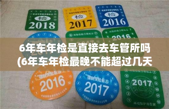 6年车年检是直接去车管所吗(6年车年检最晚不能超过几天) 6年车年检是直接去车管所吗(6年车年检最晚不能超过几天)