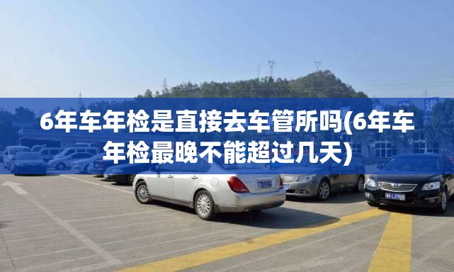 6年车年检是直接去车管所吗(6年车年检最晚不能超过几天) 6年车年检是直接去车管所吗(6年车年检最晚不能超过几天)