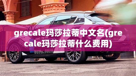grecale玛莎拉蒂中文名(grecale玛莎拉蒂什么费用) grecale玛莎拉蒂中文名(grecale玛莎拉蒂什么费用)
