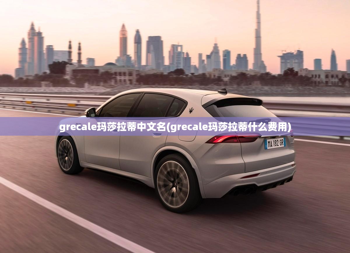 grecale玛莎拉蒂中文名(grecale玛莎拉蒂什么费用) grecale玛莎拉蒂中文名(grecale玛莎拉蒂什么费用)