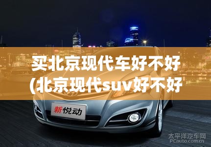 买北京现代车好不好(北京现代suv好不好开) 买北京现代车好不好(北京现代suv好不好开)