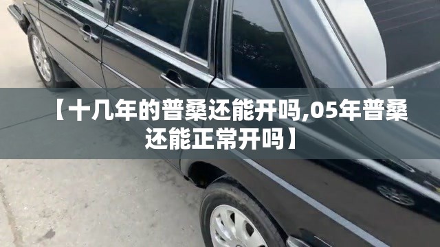 【十几年的普桑还能开吗,05年普桑还能正常开吗】 【十几年的普桑还能开吗,05年普桑还能正常开吗】