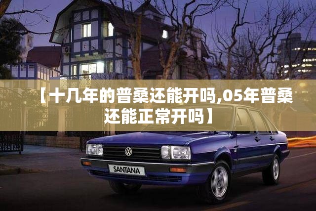 【十几年的普桑还能开吗,05年普桑还能正常开吗】 【十几年的普桑还能开吗,05年普桑还能正常开吗】
