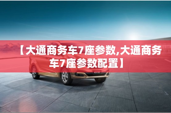 【大通商务车7座参数,大通商务车7座参数配置】 【大通商务车7座参数,大通商务车7座参数配置】