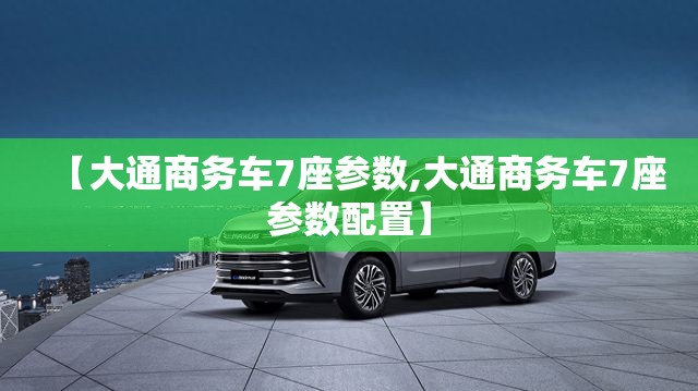 【大通商务车7座参数,大通商务车7座参数配置】 【大通商务车7座参数,大通商务车7座参数配置】