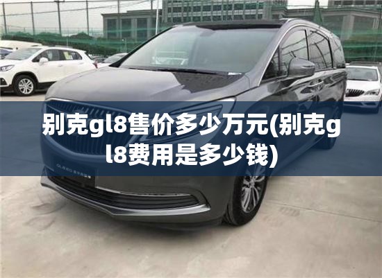 别克gl8售价多少万元(别克gl8费用是多少钱) 别克gl8售价多少万元(别克gl8费用是多少钱)