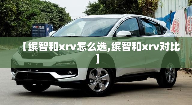 【缤智和xrv怎么选,缤智和xrv对比】 【缤智和xrv怎么选,缤智和xrv对比】