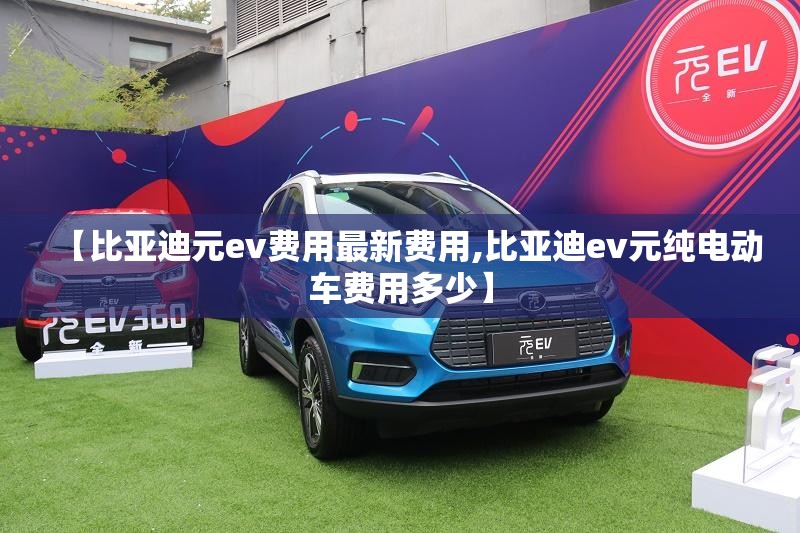 【比亚迪元ev费用最新费用,比亚迪ev元纯电动车费用多少】 【比亚迪元ev费用最新费用,比亚迪ev元纯电动车费用多少】