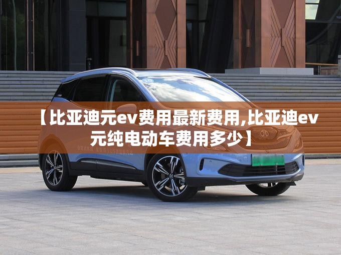 【比亚迪元ev费用最新费用,比亚迪ev元纯电动车费用多少】 【比亚迪元ev费用最新费用,比亚迪ev元纯电动车费用多少】