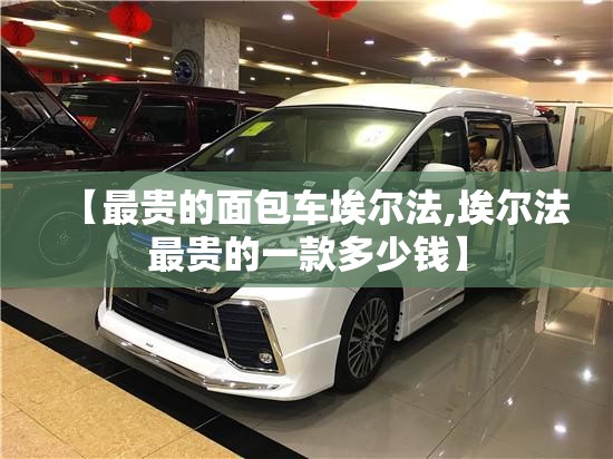 【最贵的面包车埃尔法,埃尔法最贵的一款多少钱】 【最贵的面包车埃尔法,埃尔法最贵的一款多少钱】