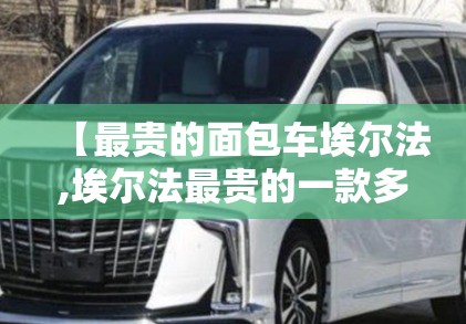 【最贵的面包车埃尔法,埃尔法最贵的一款多少钱】 【最贵的面包车埃尔法,埃尔法最贵的一款多少钱】