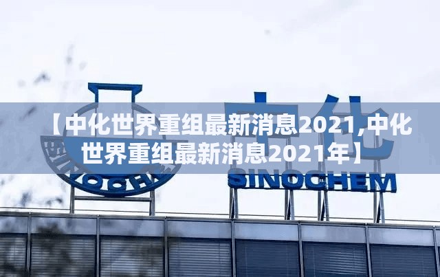 【中化世界重组最新消息2021,中化世界重组最新消息2021年】 【中化世界重组最新消息2021,中化世界重组最新消息2021年】