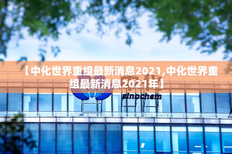 【中化世界重组最新消息2021,中化世界重组最新消息2021年】 【中化世界重组最新消息2021,中化世界重组最新消息2021年】