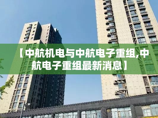 【中航机电与中航电子重组,中航电子重组最新消息】 【中航机电与中航电子重组,中航电子重组最新消息】