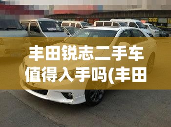 丰田锐志二手车值得入手吗(丰田锐志二手车值得入手吗现在)