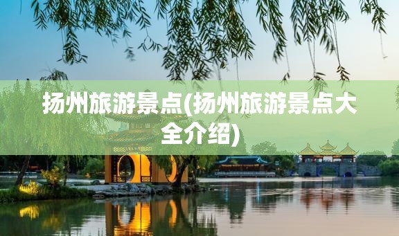 扬州旅游景点(扬州旅游景点大全介绍) 扬州旅游景点(扬州旅游景点大全介绍)